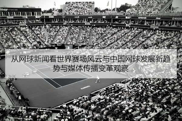 从网球新闻看世界赛场风云与中国网球发展新趋势与媒体传播变革观察