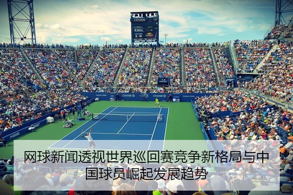 网球新闻透视世界巡回赛竞争新格局与中国球员崛起发展趋势