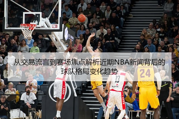从交易流言到赛场焦点解析近期NBA新闻背后的球队格局变化趋势