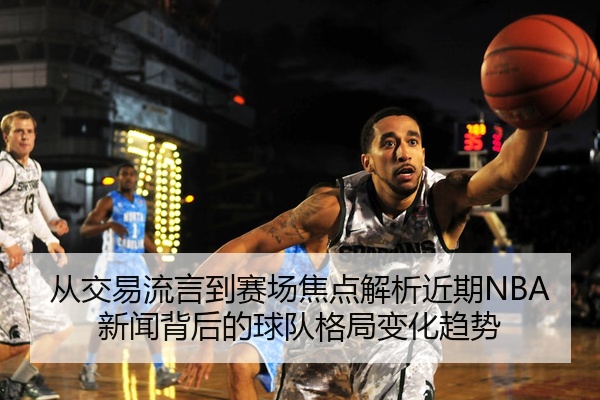 从交易流言到赛场焦点解析近期NBA新闻背后的球队格局变化趋势