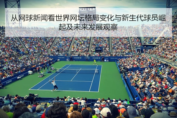 从网球新闻看世界网坛格局变化与新生代球员崛起及未来发展观察