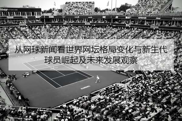 从网球新闻看世界网坛格局变化与新生代球员崛起及未来发展观察