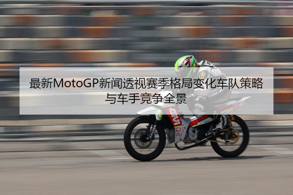 最新MotoGP新闻透视赛季格局变化车队策略与车手竞争全景