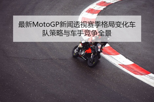 最新MotoGP新闻透视赛季格局变化车队策略与车手竞争全景