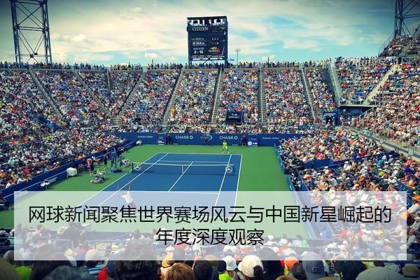网球新闻聚焦世界赛场风云与中国新星崛起的年度深度观察