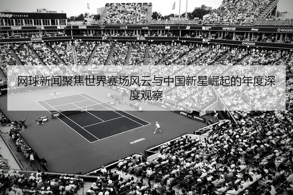 网球新闻聚焦世界赛场风云与中国新星崛起的年度深度观察