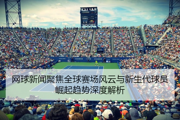 网球新闻聚焦全球赛场风云与新生代球员崛起趋势深度解析