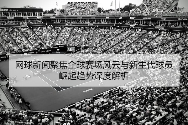 网球新闻聚焦全球赛场风云与新生代球员崛起趋势深度解析