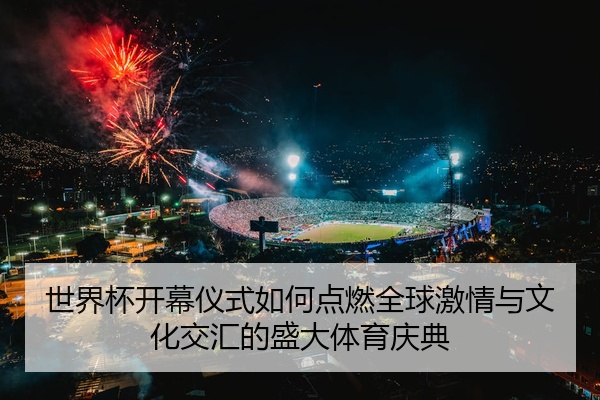 世界杯开幕仪式如何点燃全球激情与文化交汇的盛大体育庆典