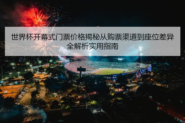 世界杯开幕式门票价格揭秘从购票渠道到座位差异全解析实用指南