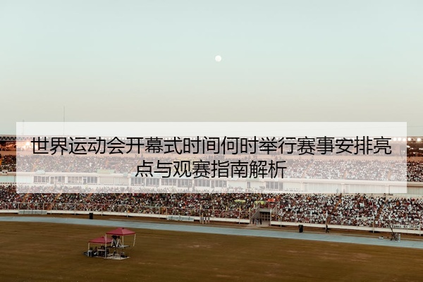 世界运动会开幕式时间何时举行赛事安排亮点与观赛指南解析