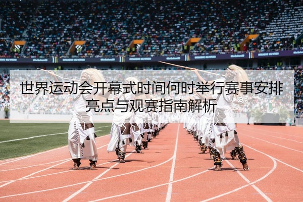 世界运动会开幕式时间何时举行赛事安排亮点与观赛指南解析