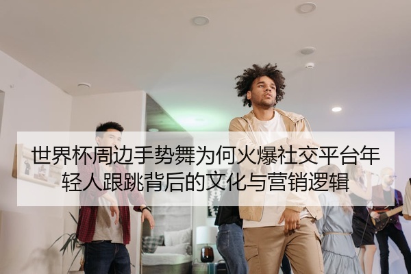 世界杯周边手势舞为何火爆社交平台年轻人跟跳背后的文化与营销逻辑