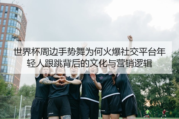 世界杯周边手势舞为何火爆社交平台年轻人跟跳背后的文化与营销逻辑