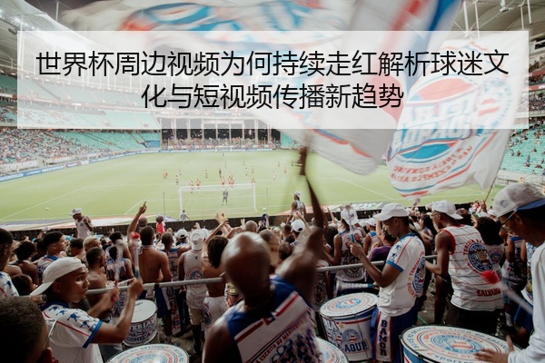 世界杯周边视频为何持续走红解析球迷文化与短视频传播新趋势