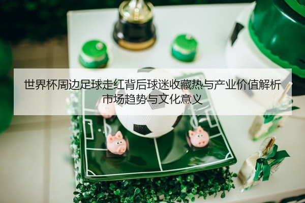世界杯周边足球走红背后球迷收藏热与产业价值解析市场趋势与文化意义