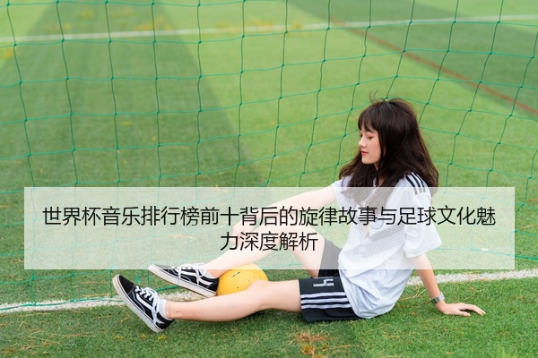 世界杯音乐排行榜前十背后的旋律故事与足球文化魅力深度解析