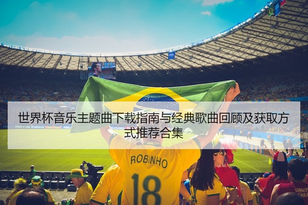 世界杯音乐主题曲下载指南与经典歌曲回顾及获取方式推荐合集