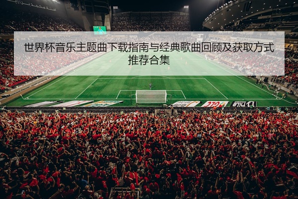 世界杯音乐主题曲下载指南与经典歌曲回顾及获取方式推荐合集
