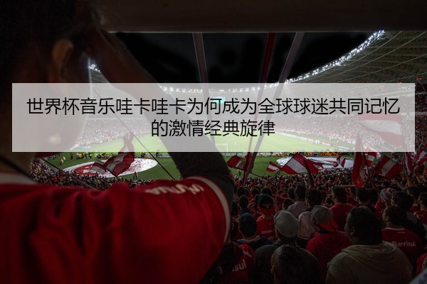 世界杯音乐哇卡哇卡为何成为全球球迷共同记忆的激情经典旋律