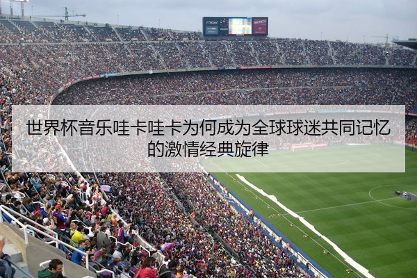 世界杯音乐哇卡哇卡为何成为全球球迷共同记忆的激情经典旋律