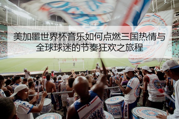 美加墨世界杯音乐如何点燃三国热情与全球球迷的节奏狂欢之旅程