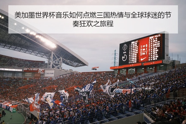 美加墨世界杯音乐如何点燃三国热情与全球球迷的节奏狂欢之旅程