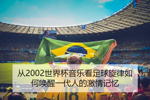 从2002世界杯音乐看足球旋律如何唤醒一代人的激情记忆