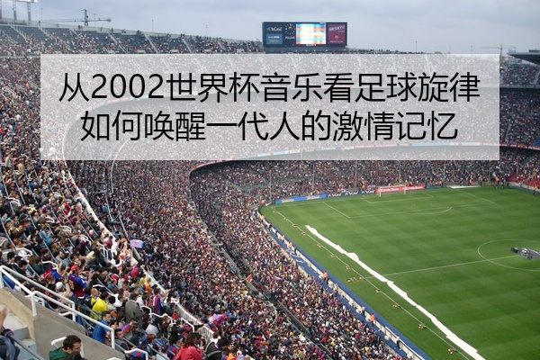 从2002世界杯音乐看足球旋律如何唤醒一代人的激情记忆