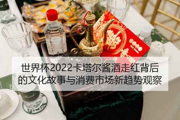 世界杯2022卡塔尔酱酒走红背后的文化故事与消费市场新趋势观察