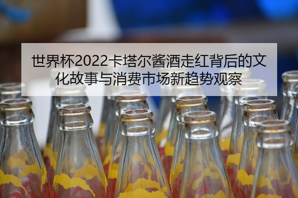 世界杯2022卡塔尔酱酒走红背后的文化故事与消费市场新趋势观察
