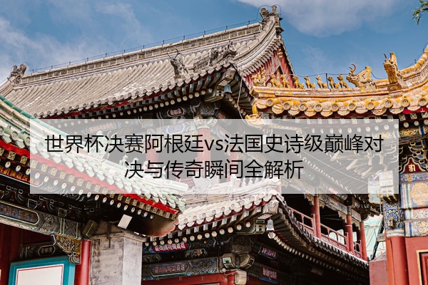 世界杯决赛阿根廷vs法国史诗级巅峰对决与传奇瞬间全解析