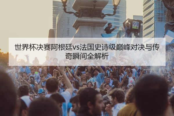 世界杯决赛阿根廷vs法国史诗级巅峰对决与传奇瞬间全解析