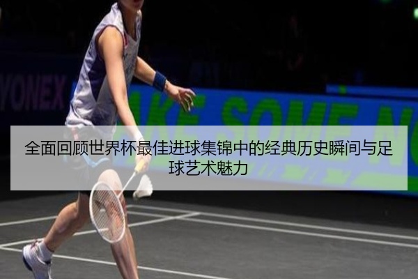 全面回顾世界杯最佳进球集锦中的经典历史瞬间与足球艺术魅力