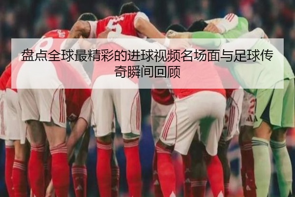 盘点全球最精彩的进球视频名场面与足球传奇瞬间回顾