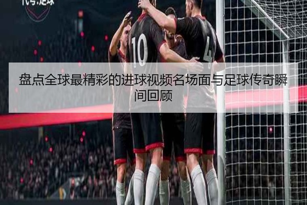 盘点全球最精彩的进球视频名场面与足球传奇瞬间回顾