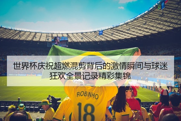 世界杯庆祝超燃混剪背后的激情瞬间与球迷狂欢全景记录精彩集锦