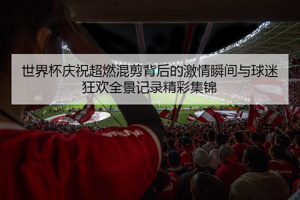 世界杯庆祝超燃混剪背后的激情瞬间与球迷狂欢全景记录精彩集锦