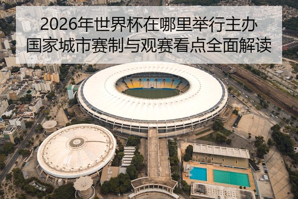 2026年世界杯在哪里举行主办国家城市赛制与观赛看点全面解读