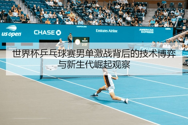 世界杯乒乓球赛男单激战背后的技术博弈与新生代崛起观察