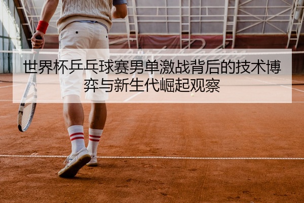 世界杯乒乓球赛男单激战背后的技术博弈与新生代崛起观察