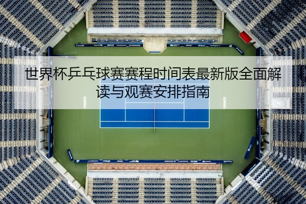 世界杯乒乓球赛赛程时间表最新版全面解读与观赛安排指南