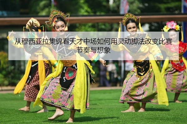 从穆西亚拉集锦看天才中场如何用灵动脚法改变比赛节奏与想象
