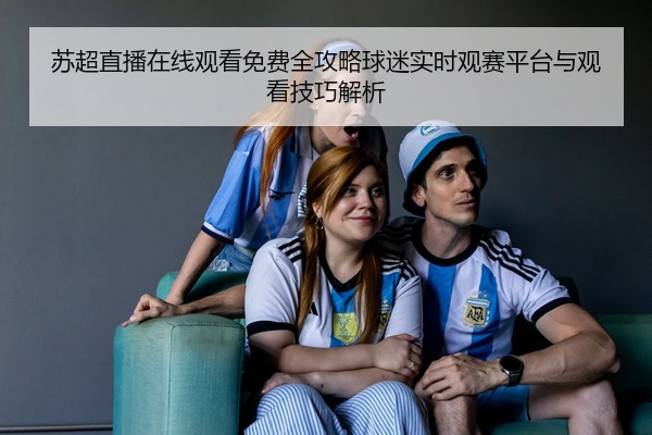 苏超直播在线观看免费全攻略球迷实时观赛平台与观看技巧解析