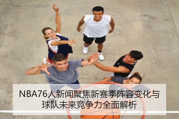 NBA76人新闻聚焦新赛季阵容变化与球队未来竞争力全面解析