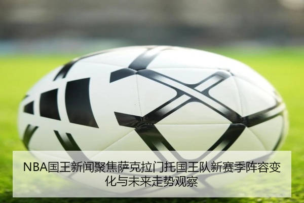 NBA国王新闻聚焦萨克拉门托国王队新赛季阵容变化与未来走势观察