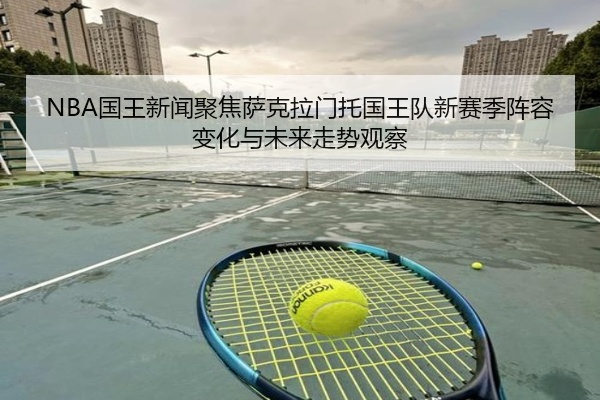 NBA国王新闻聚焦萨克拉门托国王队新赛季阵容变化与未来走势观察