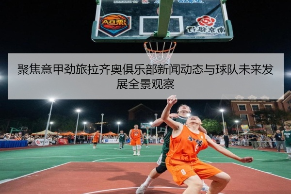 聚焦意甲劲旅拉齐奥俱乐部新闻动态与球队未来发展全景观察