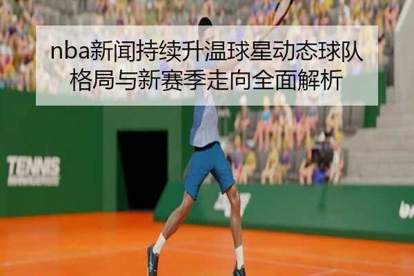 nba新闻持续升温球星动态球队格局与新赛季走向全面解析