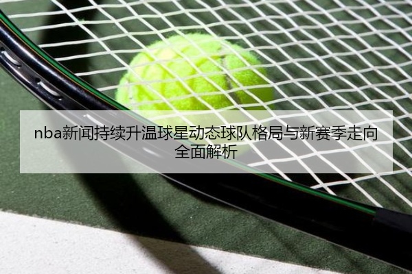 nba新闻持续升温球星动态球队格局与新赛季走向全面解析